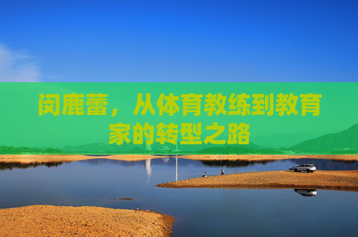 闵鹿蕾,从体育教练到教育家的转型之路 闵鹿蕾,从体育教练到教育家的转型之路