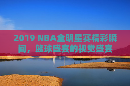2019 NBA全明星赛精彩瞬间，篮球盛宴的视觉盛宴