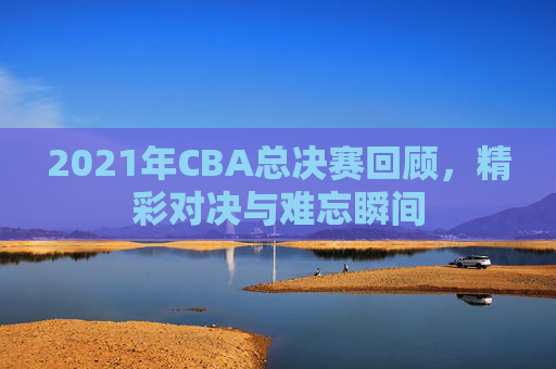 2021年CBA总决赛回顾，精彩对决与难忘瞬间