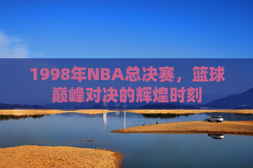 1998年NBA总决赛，篮球巅峰对决的辉煌时刻