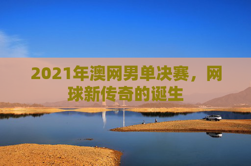 2021年澳网男单决赛，网球新传奇的诞生