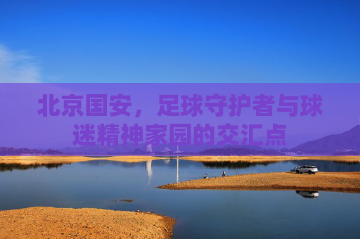 北京国安，足球守护者与球迷精神家园的交汇点