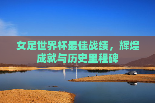 女足世界杯最佳战绩，辉煌成就与历史里程碑