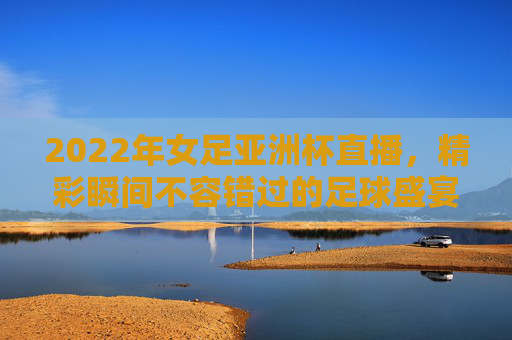 2022年女足亚洲杯直播,精彩瞬间不容错过的足球盛宴 2022年女足亚洲杯直播,精彩瞬间不容错过的足球盛宴