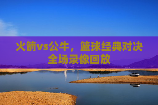 火箭vs公牛,篮球经典对决全场录像回放 火箭vs公牛,篮球经典对决全场录像回放