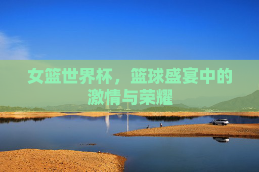 女篮世界杯,篮球盛宴中的激情与荣耀 女篮世界杯,篮球盛宴中的激情与荣耀