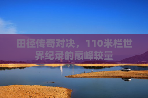 田径传奇对决,110米栏世界纪录的巅峰较量 田径传奇对决,110米栏世界纪录的巅峰较量