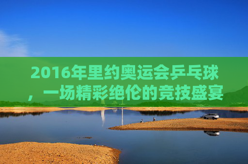 2016年里约奥运会乒乓球,一场精彩绝伦的竞技盛宴 2016年里约奥运会乒乓球,一场精彩绝伦的竞技盛宴