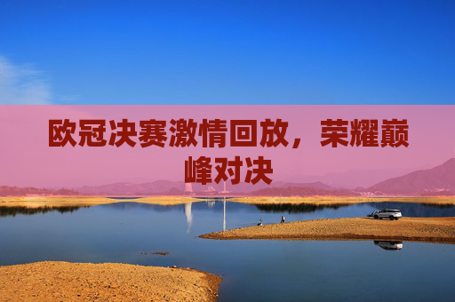 欧冠决赛激情回放,荣耀巅峰对决 欧冠决赛激情回放,荣耀巅峰对决