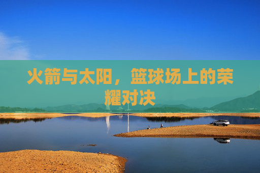 火箭与太阳,篮球场上的荣耀对决 火箭与太阳,篮球场上的荣耀对决