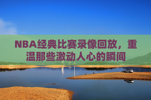 NBA经典比赛录像回放,重温那些激动人心的瞬间 NBA经典比赛录像回放,重温那些激动人心的瞬间