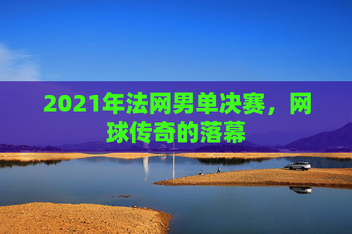 2021年法网男单决赛,网球传奇的落幕 2021年法网男单决赛,网球传奇的落幕