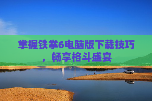 掌握铁拳6电脑版下载技巧，畅享格斗盛宴