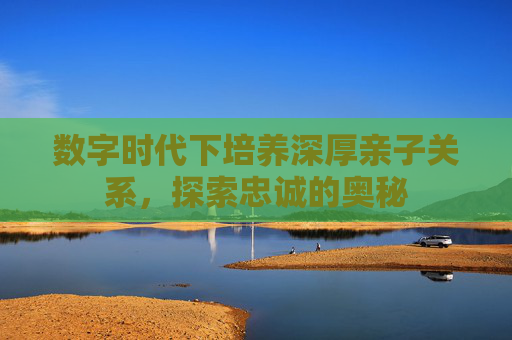 数字时代下培养深厚亲子关系，探索忠诚的奥秘