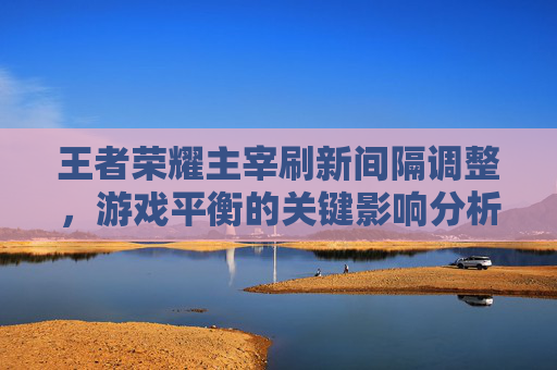 王者荣耀主宰刷新间隔调整，游戏平衡的关键影响分析