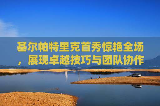 基尔帕特里克首秀惊艳全场，展现卓越技巧与团队协作