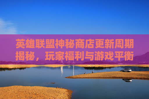 英雄联盟神秘商店更新周期揭秘，玩家福利与游戏平衡的微妙平衡