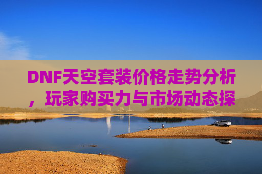 DNF天空套装价格走势分析，玩家购买力与市场动态探讨