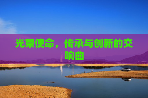 光荣使命，传承与创新的交响曲