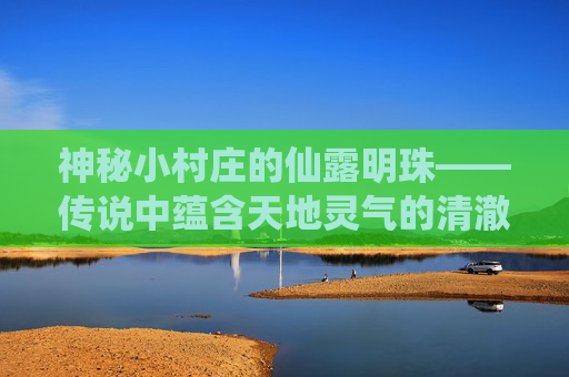 神秘小村庄的仙露明珠——传说中蕴含天地灵气的清澈泉水