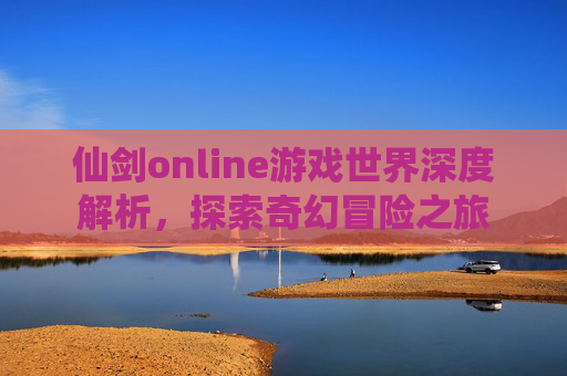 仙剑online游戏世界深度解析，探索奇幻冒险之旅