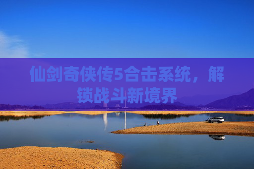 仙剑奇侠传5合击系统，解锁战斗新境界