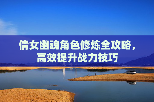 倩女幽魂角色修炼全攻略，高效提升战力技巧