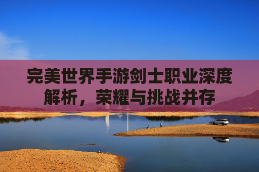 完美世界手游剑士职业深度解析，荣耀与挑战并存