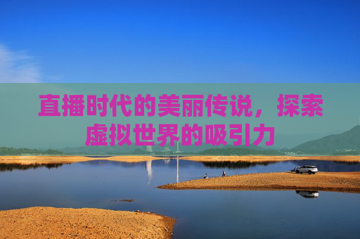 直播时代的美丽传说，探索虚拟世界的吸引力
