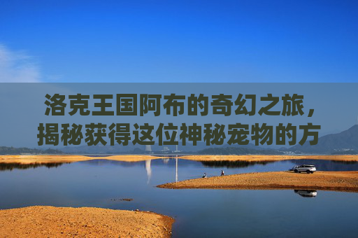 洛克王国阿布的奇幻之旅，揭秘获得这位神秘宠物的方法