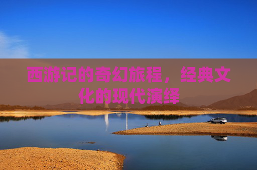 西游记的奇幻旅程，经典文化的现代演绎