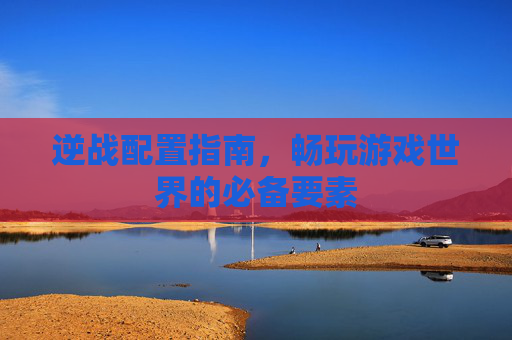 逆战配置指南，畅玩游戏世界的必备要素