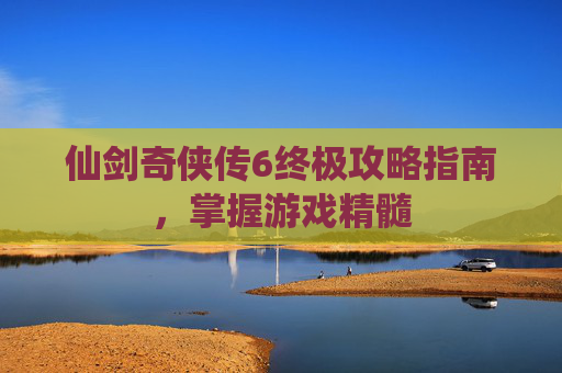 仙剑奇侠传6终极攻略指南，掌握游戏精髓
