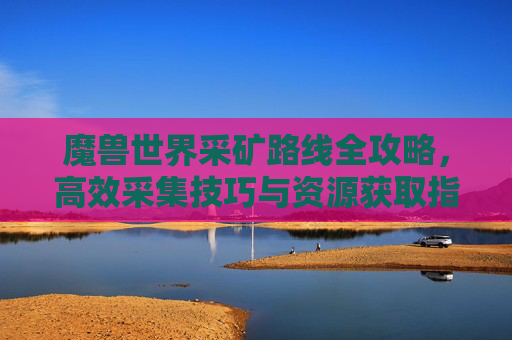 魔兽世界采矿路线全攻略，高效采集技巧与资源获取指南