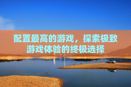 配置最高的游戏，探索极致游戏体验的终极选择