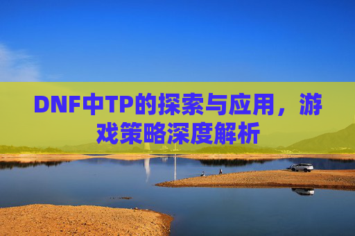 DNF中TP的探索与应用，游戏策略深度解析