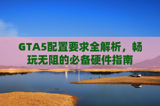 GTA5配置要求全解析，畅玩无阻的必备硬件指南