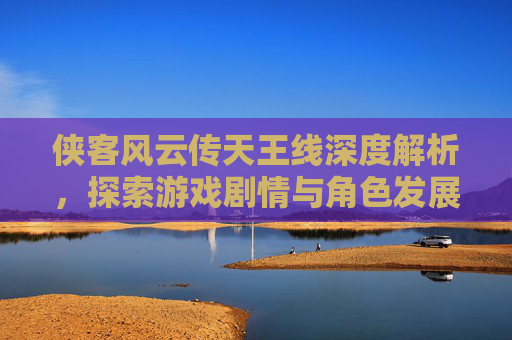 侠客风云传天王线深度解析，探索游戏剧情与角色发展
