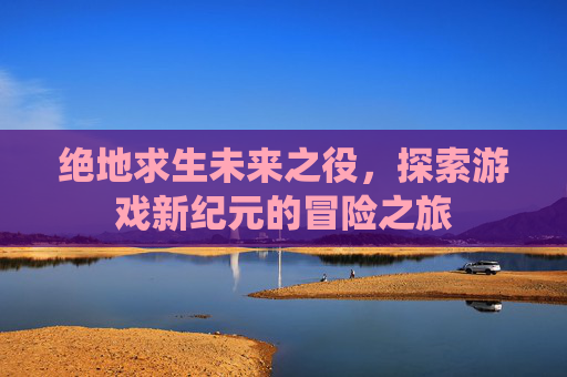 绝地求生未来之役，探索游戏新纪元的冒险之旅