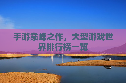 手游巅峰之作，大型游戏世界排行榜一览