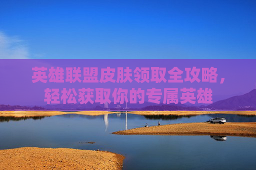 英雄联盟皮肤领取全攻略，轻松获取你的专属英雄