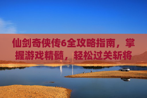 仙剑奇侠传6全攻略指南，掌握游戏精髓，轻松过关斩将