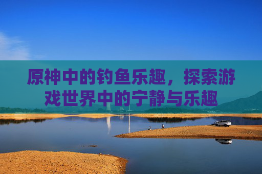 原神中的钓鱼乐趣，探索游戏世界中的宁静与乐趣