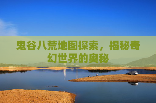 鬼谷八荒地图探索，揭秘奇幻世界的奥秘