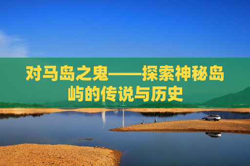 对马岛之鬼——探索神秘岛屿的传说与历史