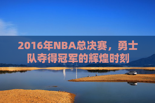 2016年NBA总决赛，勇士队夺得冠军的辉煌时刻