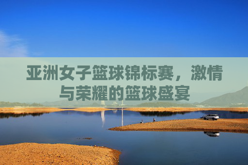 亚洲女子篮球锦标赛，激情与荣耀的篮球盛宴