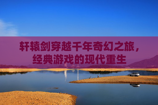 轩辕剑穿越千年奇幻之旅，经典游戏的现代重生