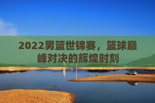 2022男篮世锦赛，篮球巅峰对决的辉煌时刻