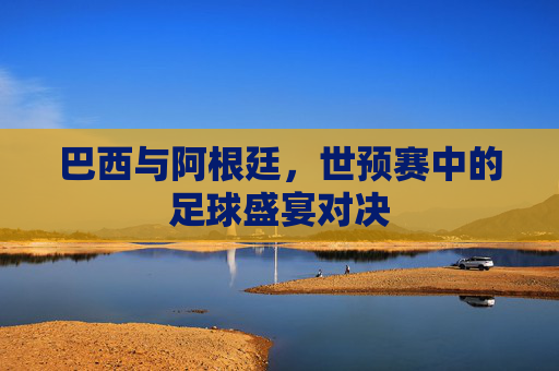 巴西与阿根廷，世预赛中的足球盛宴对决